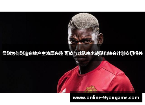 曼联为何对迪布林产生浓厚兴趣 可能与球队未来战略和转会计划密切相关