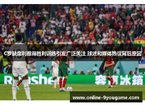 C罗缺席利雅得胜利训练引发广泛关注 球迷和媒体热议背后原因