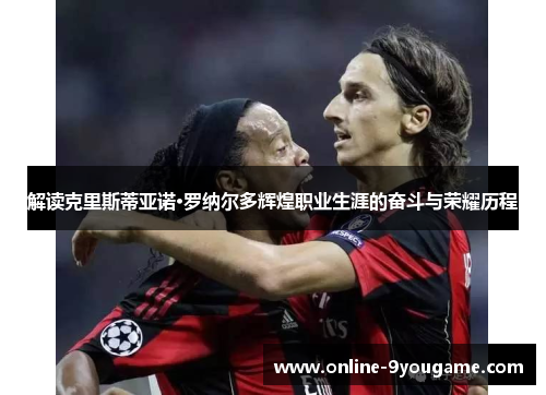 解读克里斯蒂亚诺·罗纳尔多辉煌职业生涯的奋斗与荣耀历程 解读克里斯蒂亚诺·罗纳尔多辉煌职业生涯的奋斗与荣耀历程