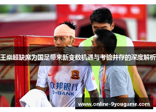 王燊超缺席为国足带来新变数机遇与考验并存的深度解析 王燊超缺席为国足带来新变数机遇与考验并存的深度解析