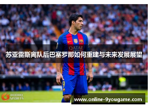 苏亚雷斯离队后巴塞罗那如何重建与未来发展展望