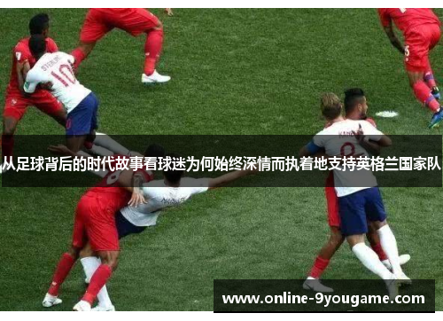 从足球背后的时代故事看球迷为何始终深情而执着地支持英格兰国家队 从足球背后的时代故事看球迷为何始终深情而执着地支持英格兰国家队
