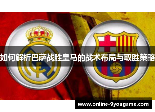 如何解析巴萨战胜皇马的战术布局与取胜策略 如何解析巴萨战胜皇马的战术布局与取胜策略