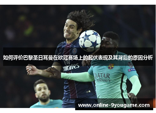 如何评价巴黎圣日耳曼在欧冠赛场上的起伏表现及其背后的原因分析 如何评价巴黎圣日耳曼在欧冠赛场上的起伏表现及其背后的原因分析