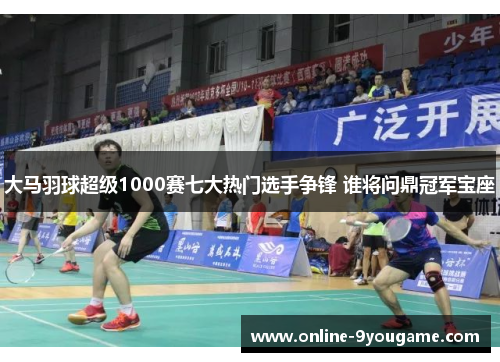 大马羽球超级1000赛七大热门选手争锋 谁将问鼎冠军宝座