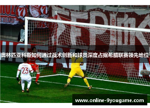 奥林匹亚科斯如何通过战术创新和球员深度占据希腊联赛领先地位