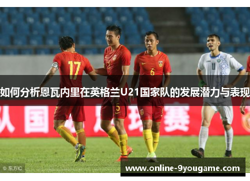 如何分析恩瓦内里在英格兰U21国家队的发展潜力与表现 如何分析恩瓦内里在英格兰U21国家队的发展潜力与表现