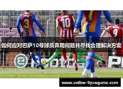 如何应对巴萨10号球员弃用问题并寻找合理解决方案