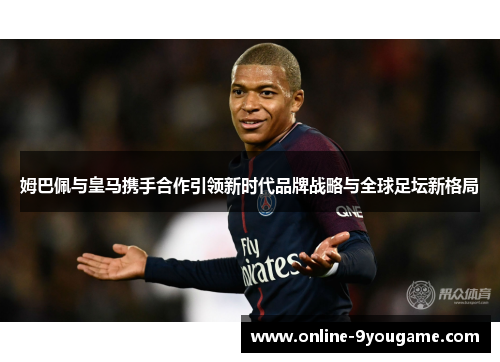 姆巴佩与皇马携手合作引领新时代品牌战略与全球足坛新格局