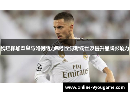 姆巴佩加盟皇马如何助力吸引全球新粉丝及提升品牌影响力
