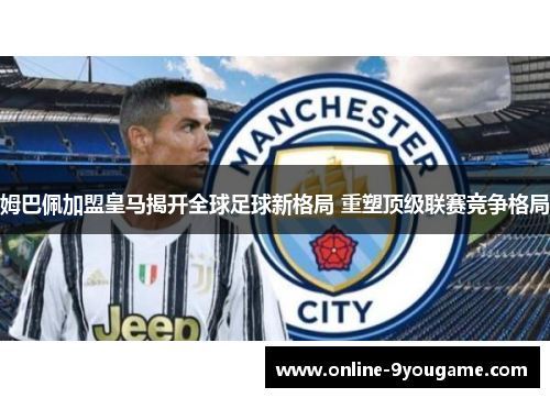 姆巴佩加盟皇马揭开全球足球新格局 重塑顶级联赛竞争格局