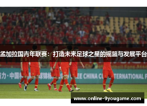 孟加拉国青年联赛：打造未来足球之星的摇篮与发展平台